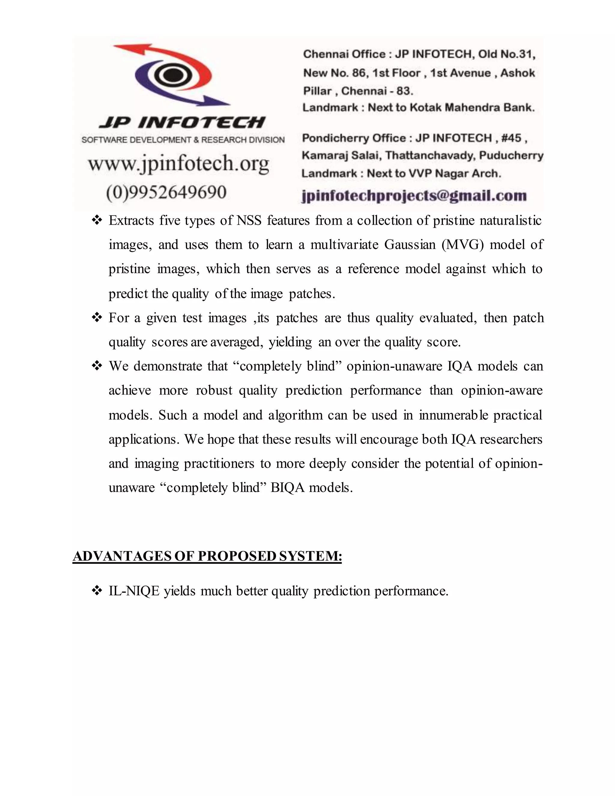  Extracts five types of NSS features from a collection of pristine naturalistic
images, and uses them to learn a multivariate Gaussian (MVG) model of
pristine images, which then serves as a reference model against which to
predict the quality of the image patches.
 For a given test images ,its patches are thus quality evaluated, then patch
quality scores are averaged, yielding an over the quality score.
 We demonstrate that “completely blind” opinion-unaware IQA models can
achieve more robust quality prediction performance than opinion-aware
models. Such a model and algorithm can be used in innumerable practical
applications. We hope that these results will encourage both IQA researchers
and imaging practitioners to more deeply consider the potential of opinion-
unaware “completely blind” BIQA models.
ADVANTAGES OF PROPOSED SYSTEM:
 IL-NIQE yields much better quality prediction performance.
 