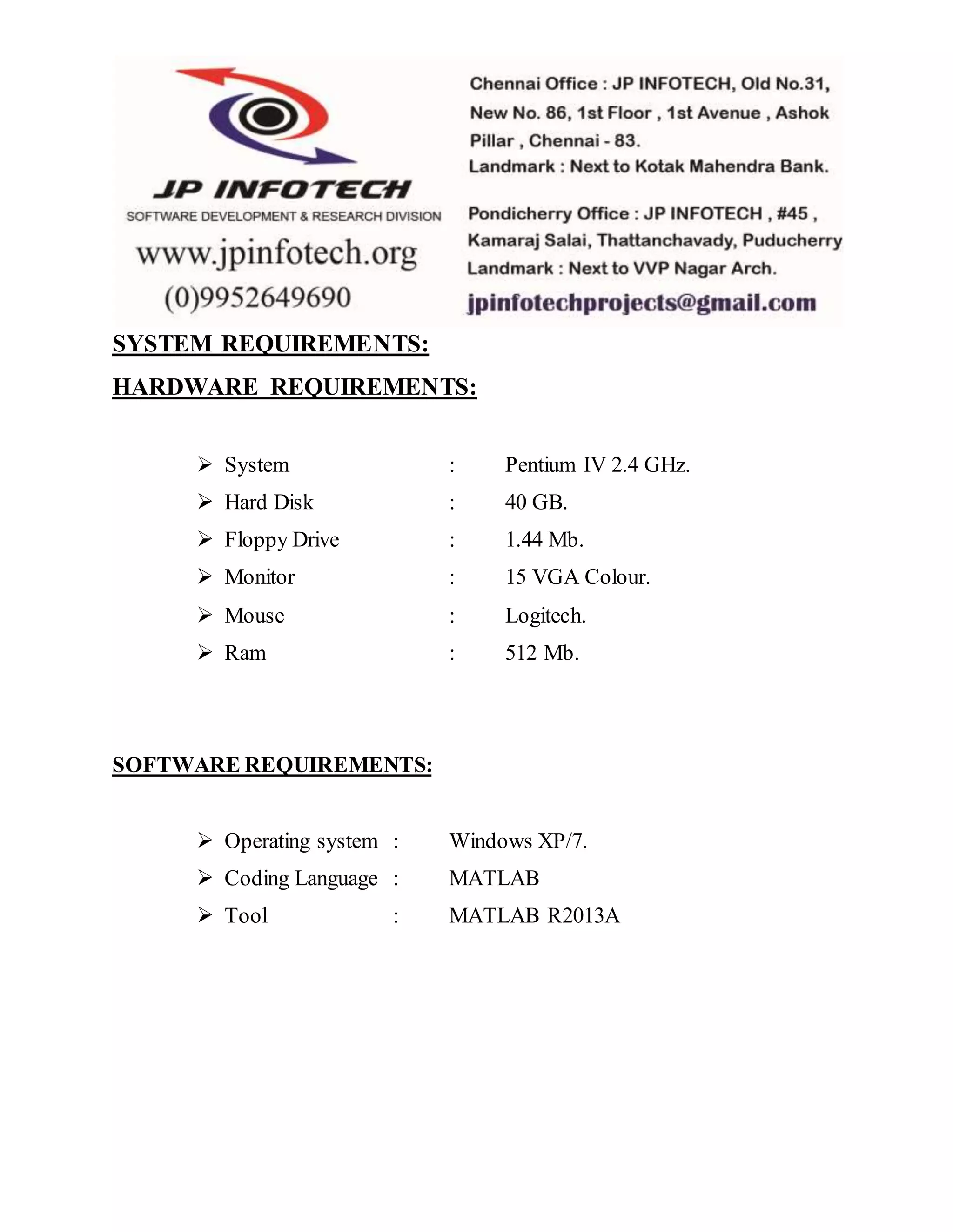 SYSTEM REQUIREMENTS:
HARDWARE REQUIREMENTS:
 System : Pentium IV 2.4 GHz.
 Hard Disk : 40 GB.
 Floppy Drive : 1.44 Mb.
 Monitor : 15 VGA Colour.
 Mouse : Logitech.
 Ram : 512 Mb.
SOFTWARE REQUIREMENTS:
 Operating system : Windows XP/7.
 Coding Language : MATLAB
 Tool : MATLAB R2013A
 