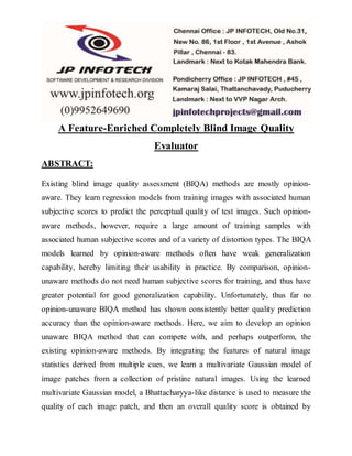 A Feature-Enriched Completely Blind Image Quality
Evaluator
ABSTRACT:
Existing blind image quality assessment (BIQA) methods are mostly opinion-
aware. They learn regression models from training images with associated human
subjective scores to predict the perceptual quality of test images. Such opinion-
aware methods, however, require a large amount of training samples with
associated human subjective scores and of a variety of distortion types. The BIQA
models learned by opinion-aware methods often have weak generalization
capability, hereby limiting their usability in practice. By comparison, opinion-
unaware methods do not need human subjective scores for training, and thus have
greater potential for good generalization capability. Unfortunately, thus far no
opinion-unaware BIQA method has shown consistently better quality prediction
accuracy than the opinion-aware methods. Here, we aim to develop an opinion
unaware BIQA method that can compete with, and perhaps outperform, the
existing opinion-aware methods. By integrating the features of natural image
statistics derived from multiple cues, we learn a multivariate Gaussian model of
image patches from a collection of pristine natural images. Using the learned
multivariate Gaussian model, a Bhattacharyya-like distance is used to measure the
quality of each image patch, and then an overall quality score is obtained by
 