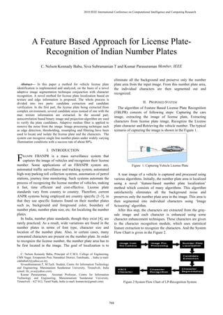 2010 IEEE International Conference on Computational Intelligence and Computing Research




           A Feature Based Approach for License Plate-
              Recognition of Indian Number Plates
                   C. Nelson Kennady Babu, Siva Subramanian T and Kumar Parasuraman Member, IEEE


                                                                                  eliminate all the background and preserve only the number
    Abstract— In this paper a method for vehicle license plate                    plate area from the input image. From this number plate area,
identification is implemented and analyzed, on the basis of a novel               the individual characters are then segmented out and
adaptive image segmentation technique conjunction with character                  recognized.
recognition. A novel method for license plate localization based on
texture and edge information is proposed. The whole process is
divided into two parts: candidate extraction and candidate                                            II. PROPOSED SYSTEM
verification. In the first part, the license plate being extracted from              The algorithm of Feature Based License Plate Recognition
complex environment, several candidate areas instead of one with the              (FBLPR) consists of following steps: Capturing the cars
max texture information are extracted. In the second part,
                                                                                  image, extracting the image of license plate, Extracting
autocorrelation based binary image and projection algorithm are used
to verify the plate candidates. Adaptive median filter is applied to              characters from license plate image, Recognize the License
remove the noise from the image. Image processing technique such                  plate character and Retrieving the vehicle number. The typical
as edge detection, thresholding, resampling and filtering have been               scenario of capturing the image is shown in the Figure 1.
used to locate and isolate the license plate and the characters. The
system can recognize single line number plates under widely varying
illumination conditions with a success rate of about 80%.

                       I. INTRODUCTION

F    BANPR FBANPR is a mass surveillance system that
     captures the image of vehicles and recognizes their license
number. Some applications of an FBANPR system are,                                            Figure 1: Capturing Vehicle License Plate
automated traffic surveillance and tracking system, automated
high-way/parking toll collection systems, automation of petrol                       A rear image of a vehicle is captured and processed using
stations, journey time monitoring. Such systems automate the                      various algorithms. Initially, the number plate area is localized
process of recognizing the license number of vehicles, making                     using a novel ‘feature-based number plate localization’
it fast, time efficient and cost-effective. License plate                         method which consists of many algorithms. This algorithm
standards vary from country to country. Therefore, current                        satisfactorily eliminates all the background noise and
ANPR systems being employed are country specific [1-3], in                        preserves only the number plate area in the image. This area is
that they use specific features found on their number plates                      then segmented into individual characters using ‘Image
such as, background and foreground color, boundary of                             Scissoring’ algorithm.
number plate, number plate size, etc. for localizing the number                      After this step, the characters are extracted from the gray-
plates.                                                                           sale image and each character is enhanced using some
   In India, number plate standards, though they exist [4], are                   character enhancement techniques. These characters are given
rarely practiced. As a result, wide variations are found in the                   to the character recognition module, which uses statistical
number plates in terms of font type, character size and                           feature extraction to recognize the characters. And the System
location of the number plate. Also, in certain cases, many                        Flow Chart is given in the Figure 2.
unwanted characters are present on the number plate. In order
to recognize the license number, the number plate area has to
be first located in the image. The goal of localization is to

   C. Nelson Kennedy Babu, Principal of C.M.S. College of Engineering,
CMS Nagar, Ernapuram Post, Namakkal District, Tamilnadu, , India (e-mail:
cnkbabu63@yahoo.co.in).
   Sivasubramanian.T, M.Tech. Student, Centre for Information Technology
and Engineering, Manonaniam Sundaranar University, Tirunelveli, India
(email: thi_siva@yahoo.com)
   Kumar Parasuraman,        Assistant Professor, Centre for Information
Technology and Engineering, Manonmaniam Sundaranar University,
Tirunelveli – 627 012, Tamil Nadu, India (e-mail: kumarcite@gmail.com).                 Figure 2 System Flow Chart of LP-Recognition System



978-1-4244-5967-4/10/$26.00 ©2010 IEEE

                                                                            768
 