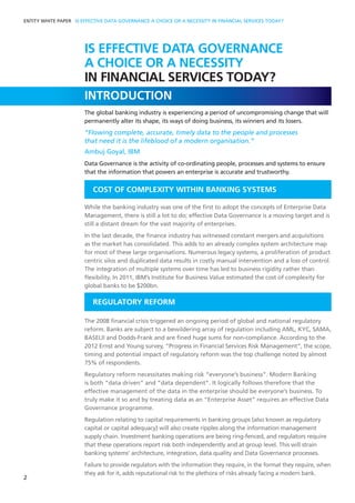 ENTITY WHITE PAPER IS EFFECTIVE DATA GOVERNANCE A CHOICE OR A NECESSITY IN FINANCIAL SERVICES TODAY?
INTRODUCTION
The global banking industry is experiencing a period of uncompromising change that will
permanently alter its shape, its ways of doing business, its winners and its losers.
“Flowing complete, accurate, timely data to the people and processes
that need it is the lifeblood of a modern organisation.”
Ambuj Goyal, IBM
Data Governance is the activity of co-ordinating people, processes and systems to ensure
that the information that powers an enterprise is accurate and trustworthy.
COST OF COMPLEXITY WITHIN BANKING SYSTEMS
While the banking industry was one of the first to adopt the concepts of Enterprise Data
Management, there is still a lot to do; effective Data Governance is a moving target and is
still a distant dream for the vast majority of enterprises.
In the last decade, the finance industry has witnessed constant mergers and acquisitions
as the market has consolidated. This adds to an already complex system architecture map
for most of these large organisations. Numerous legacy systems, a proliferation of product
centric silos and duplicated data results in costly manual intervention and a loss of control.
The integration of multiple systems over time has led to business rigidity rather than
flexibility. In 2011, IBM’s Institute for Business Value estimated the cost of complexity for
global banks to be $200bn.
REGULATORY REFORM
The 2008 financial crisis triggered an ongoing period of global and national regulatory
reform. Banks are subject to a bewildering array of regulation including AML, KYC, SAMA,
BASELII and Dodds-Frank and are fined huge sums for non-compliance. According to the
2012 Ernst and Young survey, “Progress in Financial Services Risk Management”, the scope,
timing and potential impact of regulatory reform was the top challenge noted by almost
75% of respondents.
Regulatory reform necessitates making risk “everyone’s business”. Modern Banking
is both “data driven” and “data dependent”. It logically follows therefore that the
effective management of the data in the enterprise should be everyone’s business. To
truly make it so and by treating data as an “Enterprise Asset” requires an effective Data
Governance programme.
Regulation relating to capital requirements in banking groups (also known as regulatory
capital or capital adequacy) will also create ripples along the information management
supply chain. Investment banking operations are being ring-fenced, and regulators require
that these operations report risk both independently and at group level. This will strain
banking systems’ architecture, integration, data quality and Data Governance processes.
Failure to provide regulators with the information they require, in the format they require, when
they ask for it, adds reputational risk to the plethora of risks already facing a modern bank.
2
IS EFFECTIVE DATA GOVERNANCE
A CHOICE OR A NECESSITY
IN FINANCIAL SERVICES TODAY?
 
