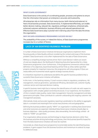 WHAT IS DATA GOVERNANCE?
Data Governance is the activity of co-ordinating people, processes and systems to ensure
that the information that powers an enterprise is accurate and trustworthy.
All enterprises rely on information from many sources, both internal and external, to
feed critical business processes. Data Governance, if implemented effectively, can enable
better decision making, reduced risk, regulatory and legal compliance, enhanced sales,
enhanced customer satisfaction, business efficiency and reduced operational cost.
Effective Data Governance plays a pivotal role in deriving value from the data the drives
the organisation.
WHY DO DATA GOVERNANCE PROGRAMMES SUCCEED OR FAIL?
The probability of the success, or indeed the failure, of Data Governance programmes
increases due to a number of factors.
LACK OF AN IDENTIFIED BUSINESS PROBLEM
A number of Data Governance initiatives fail because organisations implement them
focusing purely on Data Quality without considering the context and scope of the business
problem. Data Governance is too often implemented for the sake of Data Governance.
Without a compelling strategic business driver that C-Level decision makers are aware
of and care deeply about, the likelihood of obtaining Executive Sponsorship for a Data
Governance programme is low. Furthermore, if the programme commences without clear
definition of its objectives, board level backing will be finite as other, better specified
projects compete for important resources; the programme will only progress if there are
measurable and incremental results against strategic business drivers.
It is therefore important to understand and define the specific business problems that a
successful Data Governance initiative will address.
In the main, in the banking industry, C-Level concerns relate to regulatory compliance, risk
management, revenue generation, operational efficiency, decreased cost, customer loyalty,
customer service and improved decision making.
A specific business need might be to improve the identification of credit risk with respect to
organisations with complex global ownership structures. In our experience, the foundation
of this is rooted in data quality, master data management, hierarchy management and data
governance principles. These contribute to customer onboarding and ongoing customer risk
management processes.
Alternatively, timely and accurate regulatory reporting is predicated on the ability to aggregate
data in a consistent and meaningful form across many business units and geographies.
Defining the business problems specify “WHY” an organisation is tackling Data Governance
and what outcomes are expected. Individual Data Governance initiatives should align to
business objectives – data quality processes, data stewardship, the technology utilised - all
relate to “HOW” you get there.
If an organisation allows process and technology to shape business decisions rather than
the business priorities driving technology and process, then the business benefits hoped for
from the Data Governance initiative will never be reached.
Conversely as a Data Governance programme incrementally tackles the identified business
problems, it gains support from the business functions and momentum to extend its scope
to additional areas.
4
ONS
ENTITY WHITE PAPER IS EFFECTIVE DATA GOVERNANCE A CHOICE OR A NECESSITY IN FINANCIAL SERVICES TODAY?
 