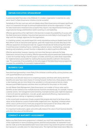OBTAIN EXECUTIVE SPONSORSHIP
A passionate belief that data is the lifeblood of a modern organisation is essential at a very
senior level if a Data Governance initiative is to be successful.
Somebody at the top must own and care deeply about Data Governance and expect significant
return on investment through its eventual implementation across the organisation. In order
for Data Governance initiatives to be successful they require cross departmental thinking and
organisational change and therefore need C-Level buy-in and leadership.
Effective sponsorship at the right level in the business increases the probability of success with
the Data Governance initiative. Executive level sponsors are more likely to fund projects that
align with the strategic objectives for the organisation.
In a banking context, one would expect the newly required (according to Dodds-Frank) Chief
Risk Officer to be an Executive-Level sponsor, given the impact that accurate data has on the
effective assessment of enterprise-wide risk. Support should also be forthcoming from other
C-Level Executives including finance, marketing, customer service, retail banking, corporate
banking and compliance, as each function is dependent on data to perform effectively.
Effective sponsorship, however, requires a lot more than being an advocate for Data
Governance and securing its funding. Effective sponsorship requires passionate leadership with
a vision for business change, that the project is funded, and that you make those responsible
for implementation accountable for realising the business benefits outlined in the business
case. This awareness of accountability at the early stages of the Data Governance programme
increases the probability of a successful implementation.
BUSINESS CASE
Executive-level sponsorship is more likely if the initiative is reinforced by a strong business case,
with quantified Return-on-Investment.
Executives must allocate resources to competing projects, and those with clearly identified
benefits and value have more chance of moving forward. Furthermore, those projects without
a clear business case are more likely to be cancelled or to be perceived as failures, simply
because quantifiable business outcomes were not defined for the project at the outset.
As with Master Data Management, Data Governance is an enabler of future value and its
benefits can be realised across multiple business functions simultaneously, for example, finance,
customer service, risk management and marketing. Example business cases might be expressed
in terms of customer satisfaction, cross sell, up sell, operational efficiency, improvements to
strategic decision making, or regulatory compliance.
In the current post-recessionary climate, projects that progress also tend to be those whose
value can be derived as a series of deliverables staged over time. ‘Big Bang’ initiatives where
all the value is at the end of a multi-year programme have proven to fail all too often and
therefore don’t even get off the starting blocks in the current climate.
It is important to document, agree and continually measure the value of each business benefit,
and when that value will be delivered.
CONDUCT A MATURITY ASSESSMENT
Before any Data Governance programme is initiated, you must first understand the maturity
of the organisation in terms of existing policies, practices and processes. An assessment must
also be made as to the desired/attainable future state (which may not be the perfect end state)
but represents a sensible vision for Data Governance. This high level Data Governance Maturity
5
IS EFFECTIVE DATA GOVERNANCE A CHOICE OR A NECESSITY IN FINANCIAL SERVICES TODAY? ENTITY WHITE PAPER
 