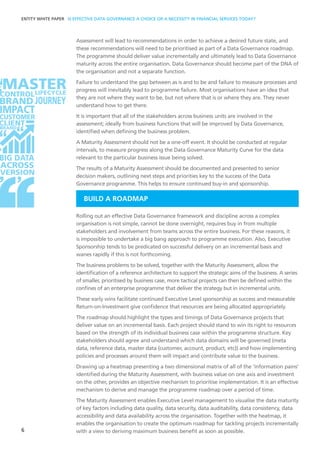 Assessment will lead to recommendations in order to achieve a desired future state, and
these recommendations will need to be prioritised as part of a Data Governance roadmap.
The programme should deliver value incrementally and ultimately lead to Data Governance
maturity across the entire organisation. Data Governance should become part of the DNA of
the organisation and not a separate function.
Failure to understand the gap between as is and to be and failure to measure processes and
progress will inevitably lead to programme failure. Most organisations have an idea that
they are not where they want to be, but not where that is or where they are. They never
understand how to get there.
It is important that all of the stakeholders across business units are involved in the
assessment; ideally from business functions that will be improved by Data Governance,
identified when defining the business problem.
A Maturity Assessment should not be a one-off event. It should be conducted at regular
intervals, to measure progress along the Data Governance Maturity Curve for the data
relevant to the particular business issue being solved.
The results of a Maturity Assessment should be documented and presented to senior
decision makers, outlining next steps and priorities key to the success of the Data
Governance programme. This helps to ensure continued buy-in and sponsorship.
BUILD A ROADMAP
Rolling out an effective Data Governance framework and discipline across a complex
organisation is not simple, cannot be done overnight, requires buy in from multiple
stakeholders and involvement from teams across the entire business. For these reasons, it
is impossible to undertake a big bang approach to programme execution. Also, Executive
Sponsorship tends to be predicated on successful delivery on an incremental basis and
wanes rapidly if this is not forthcoming.
The business problems to be solved, together with the Maturity Assessment, allow the
identification of a reference architecture to support the strategic aims of the business. A series
of smaller, prioritised by business case, more tactical projects can then be defined within the
confines of an enterprise programme that deliver the strategy but in incremental units.
These early wins facilitate continued Executive Level sponsorship as success and measurable
Return-on-Investment give confidence that resources are being allocated appropriately.
The roadmap should highlight the types and timings of Data Governance projects that
deliver value on an incremental basis. Each project should stand to win its right to resources
based on the strength of its individual business case within the programme structure. Key
stakeholders should agree and understand which data domains will be governed (meta
data, reference data, master data (customer, account, product, etc)) and how implementing
policies and processes around them will impact and contribute value to the business.
Drawing up a heatmap presenting a two dimensional matrix of all of the ‘information pains‘
identified during the Maturity Assessment, with business value on one axis and investment
on the other, provides an objective mechanism to prioritise implementation. It is an effective
mechanism to derive and manage the programme roadmap over a period of time.
The Maturity Assessment enables Executive Level management to visualise the data maturity
of key factors including data quality, data security, data auditability, data consistency, data
accessibility and data availability across the organisation. Together with the heatmap, it
enables the organisation to create the optimum roadmap for tackling projects incrementally
with a view to deriving maximum business benefit as soon as possible.6
T SOLUTION
ENTITY WHITE PAPER IS EFFECTIVE DATA GOVERNANCE A CHOICE OR A NECESSITY IN FINANCIAL SERVICES TODAY?
 