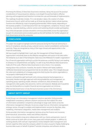 Prioritising the delivery of these Data Governance initiatives, taking into account the practical
considerations of resourcing service delivery, is not straight forward but leads to effective
planning and management and therefore minimises the costs and timescales of implementation.
The roadmap should also include, if it is not already in place, the creation of a Data
Governance Council, which will be made up of those key decision makers whose business
functions are affected by a lack of properly governed data. Within banks, depending on
the business problem, C-Level Executives from risk management, compliance, finance, retail
banking, corporate banking, customer service and marketing should consider participation.
Any initial and periodic successes should be communicated widely across the organisation
(as part of a structured communications plan) as this will facilitate the further adoption of
Data Governance across the enterprise.
CONCLUSION
This paper has sought to highlight some the pressures facing the financial community in
terms of compliance, security, privacy, customer service, market consolidation and business
centricity. These are recognised as many of the major threats and opportunities in the
financial world today.
We have sought to highlight that in each case, the management of these threats and
opportunities is exclusively down to the effective management and control of the data within
the enterprise as an asset of that Enterprise. Data truly is the lifeblood of a modern organisation!
For a financial organisation wishing to survive the pressures currently facing it and needing
to enhance its competitiveness and agility, it is safe to say that effective Data Governance
holds all of the cards. Effective Data Governance is not a choice, it is a necessity.
Having drawn this conclusion, however, the world is littered with failed, stalled or
ineffective Data Governance programmes that do not deliver value. This is largely because
the value and complexity of a change programme that touches the entire organisation is
not properly understood at the outset.
Success is achieved through hard work and a strong enterprise level programme, a
structured, iterative and agile approach with strong leadership and management, an
operating group, operating model, reference architecture, data architecture, data
management, data quality, data assurance, metrics and measures. Nobody said it would be
easy, but the benefits to a modern financial services organisation are immense.
Effective Data Governance is truly the key to business success in the 21st Century.
ABOUT ENTITY GROUP
Entity Group is an information management solutions specialist. Entity provides
independent consultancy, software solutions and services that exploit the value
of information and deliver competitive advantage to large scale clients across the
information management lifecycle; its services range from an information management
strategic review, through to analysis and implementation services for Big Data, data
modelling, information integration, master data management and analytics.
Entity provides information management services across the finance and insurance,
pharmaceutical, automotive, media and utilities industries.
Entity is committed to long term collaboration with our clients and partners, most of
whom continue to work with us over many years and multiple projects. In addition to
working directly with end-user organisations, Entity’s bespoke data management and
domain expertise often sees the company called in to solve unusual or highly-challenging
business data issues on behalf of global IT services companies and software vendors.
7
SOLUTION
IS EFFECTIVE DATA GOVERNANCE A CHOICE OR A NECESSITY IN FINANCIAL SERVICES TODAY? ENTITY WHITE PAPER
 