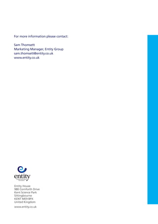 Entity House
980 Cornforth Drive
Kent Science Park
Sittingbourne
KENT ME9 8PX
United Kingdom
www.entity.co.uk
For more information please contact:
Sam Thomsett
Marketing Manager, Entity Group
sam.thomsett@entity.co.uk
www.entity.co.uk
 