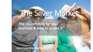 The Silver Market
The opportunity for your
business & how to access it
Karen Coan, NetwellCASALA
 