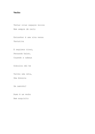 Verbo
Tentar criar espaços únicos
Nem sempre dá certo
Estranhar é uma sina nessa
Tentativa
E seguimos nisso,
Pensando baixo,
Coçando a cabeça
Oráculos não há
Talvez uma seta,
Uma bússola
Um caminho?
Rumo é um verbo
Bem esquisito
 
