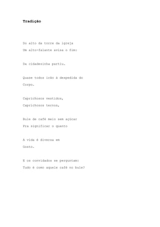 Tradição
Do alto da torre da igreja
Um alto-falante avisa o fim:
Da cidadezinha partiu.
Quase todos irão à despedida do
Corpo.
Caprichosos vestidos,
Caprichosos ternos,
Bule de café meio sem açúcar
Pra significar o quanto
A vida é diversa em
Gosto.
E os convidados se perguntam:
Tudo é como aquele café no bule?
 