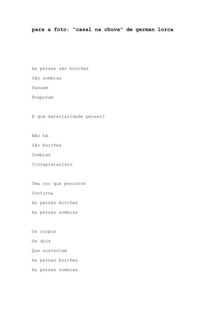 para a foto: “casal na chuva” de german lorca
As pernas são borrões
São sombras
Passam
Evaporam
E que materialidade pensar?
Não há
São borrões
Sombras
Cinzaprataclaro
Uma cor que percorre
Contorna
As pernas borrões
As pernas sombras
Os corpos
Os dois
Que sustentam
As pernas borrões
As pernas sombras
 