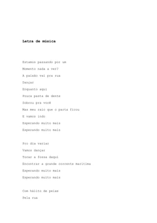 Letra de música
Estamos passando por um
Momento nada a ver?
A paixão vai pra rua
Dançar
Enquanto aqui
Pouca pasta de dente
Sobrou pra você
Mas meu raio que o parta ficou
E vamos indo
Esperando muito mais
Esperando muito mais
Pro dia variar
Vamos dançar
Tocar a fossa daqui
Encontrar a grande corrente marítima
Esperando muito mais
Esperando muito mais
Com hálito de peixe
Pela rua
 