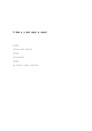 O bem e o mal aqui é igual
Aroma
entre teus Peitos
alvos
fervorosos
fazem
as horas rudes sumirem
 