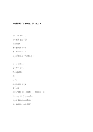 SANGUE & SUOR EM 2013
Pelas ruas
Podem passar
Também
bagunceiros
baderneiros
adoráveis vândalos
ali entre
pedra pau
traquéia
e
sob
o mesmo céu
pulsa
crivado de gosto e desgosto:
tiros de borracha
gás lacrimogêneo
coquetel molotov
 