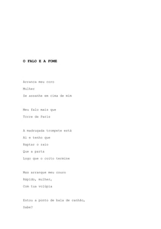 O FALO E A FOME
Arranca meu coro
Mulher
Se assanhe em cima de mim
Meu falo mais que
Torre de Paris
A madrugada trompete está
Aí e tenho que
Raptar o raio
Que a parta
Logo que o coito termine
Mas arranque meu couro
Rápido, mulher,
Com tua volúpia
Estou a ponto de bala de canhão,
Sabe?
 