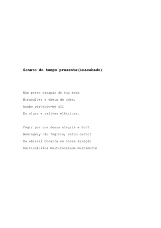 Soneto do tempo presente(inacabado)
Não posso escapar de tua boca
Miraculosa e cheia de odes.
Acabo perdendo-me alí
Em algas e salivas elétricas.
Fugir pra que dessa alegria e dor?
Hemingway não fugiria, estou certo?
Da abissal bocarra em nossa direção
multicolorida multifacetada multimorte
 