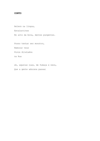 CONTO
Relevo na língua,
Estalactites
No alto da boca, dentes pungentes.
Posso tentar ser monstro,
Namorar teus
Poros dilatados
na Rua
ah, aquelas ruas, de fumaça e neon,
Que a gente adorava passar
 