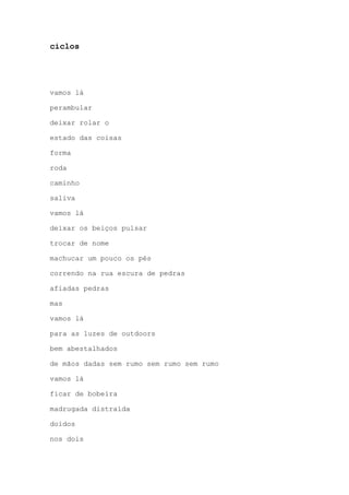 ciclos
vamos lá
perambular
deixar rolar o
estado das coisas
forma
roda
caminho
saliva
vamos lá
deixar os beiços pulsar
trocar de nome
machucar um pouco os pés
correndo na rua escura de pedras
afiadas pedras
mas
vamos lá
para as luzes de outdoors
bem abestalhados
de mãos dadas sem rumo sem rumo sem rumo
vamos lá
ficar de bobeira
madrugada distraída
doidos
nos dois
 