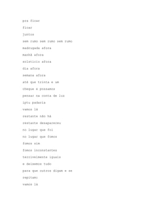 pra ficar
ficar
juntos
sem rumo sem rumo sem rumo
madrugada afora
manhã afora
solstício afora
dia afora
semana afora
até que trinta e um
chegue e possamos
pensar na conta de luz
iptu padaria
vamos lá
restante não há
restante desapareceu
no lugar que foi
no lugar que fomos
fomos sim
fomos inconstantes
terrivelmente iguais
e deixemos tudo
para que outros digam e se
repitam:
vamos lá
 