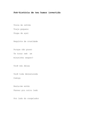 Pré-história de teu humor invertido
Troca de refrão
Traje pequeno
Poupa de açaí
Requinte de crueldade
Porque não posso
Te tocar nem um
minutinho sequer?
Você não deixa
Você toda desnaturada
Comigo
Resta-me então
Passar pro outro lado
Pro lado do congelador
 