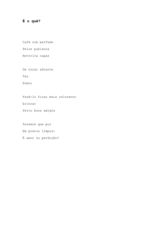 É o quê?
Café com perfume
Pelos pubianos
Retórica capaz
De tocar adiante
Teu
Humor
Fazê-lo ficar mais calorento
brincar
Feito bons amigos
Teremos que por
Em pratos limpos:
É amor ou perdição?
 