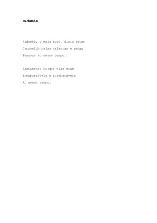 Radamés
Radamés, o mais rude, dizia estar
Carcomido palas palavras e pelas
Pessoas ao mesmo tempo.
Exatamente porque elas eram
Insuportáveis e inseparáveis
Ao mesmo tempo.
 