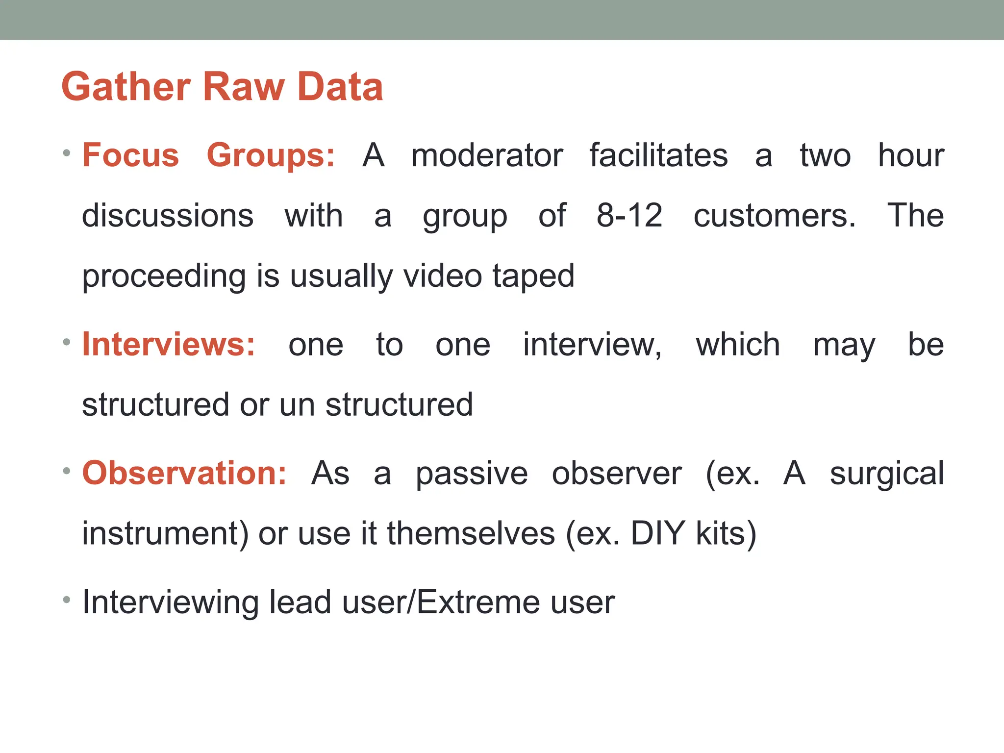 Gather Raw Data
• Focus Groups: A moderator facilitates a two hour
discussions with a group of 8-12 customers. The
proceeding is usually video taped
• Interviews: one to one interview, which may be
structured or un structured
• Observation: As a passive observer (ex. A surgical
instrument) or use it themselves (ex. DIY kits)
• Interviewing lead user/Extreme user
 