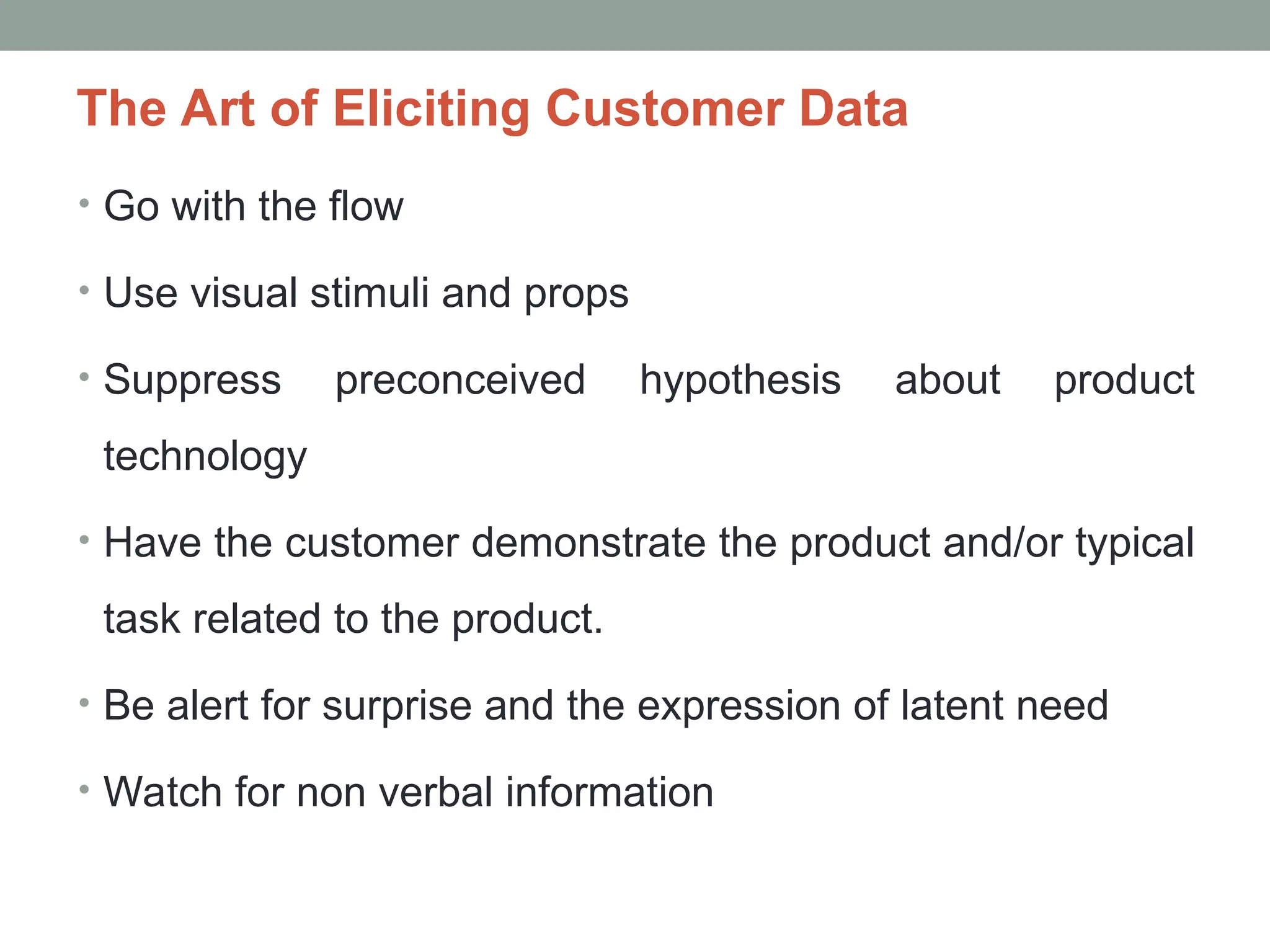 The Art of Eliciting Customer Data
• Go with the flow
• Use visual stimuli and props
• Suppress preconceived hypothesis about product
technology
• Have the customer demonstrate the product and/or typical
task related to the product.
• Be alert for surprise and the expression of latent need
• Watch for non verbal information
 
