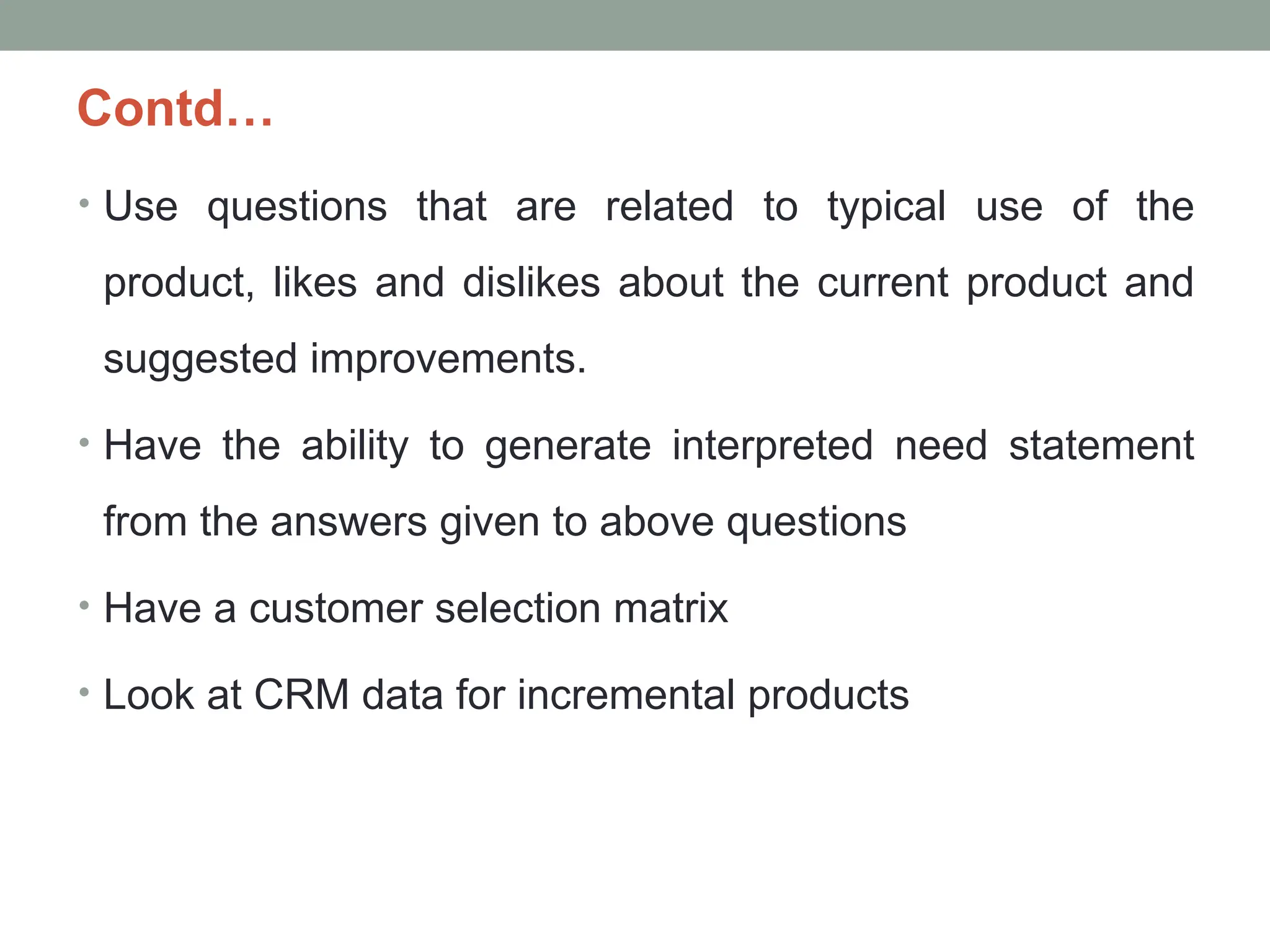 Contd…
• Use questions that are related to typical use of the
product, likes and dislikes about the current product and
suggested improvements.
• Have the ability to generate interpreted need statement
from the answers given to above questions
• Have a customer selection matrix
• Look at CRM data for incremental products
 