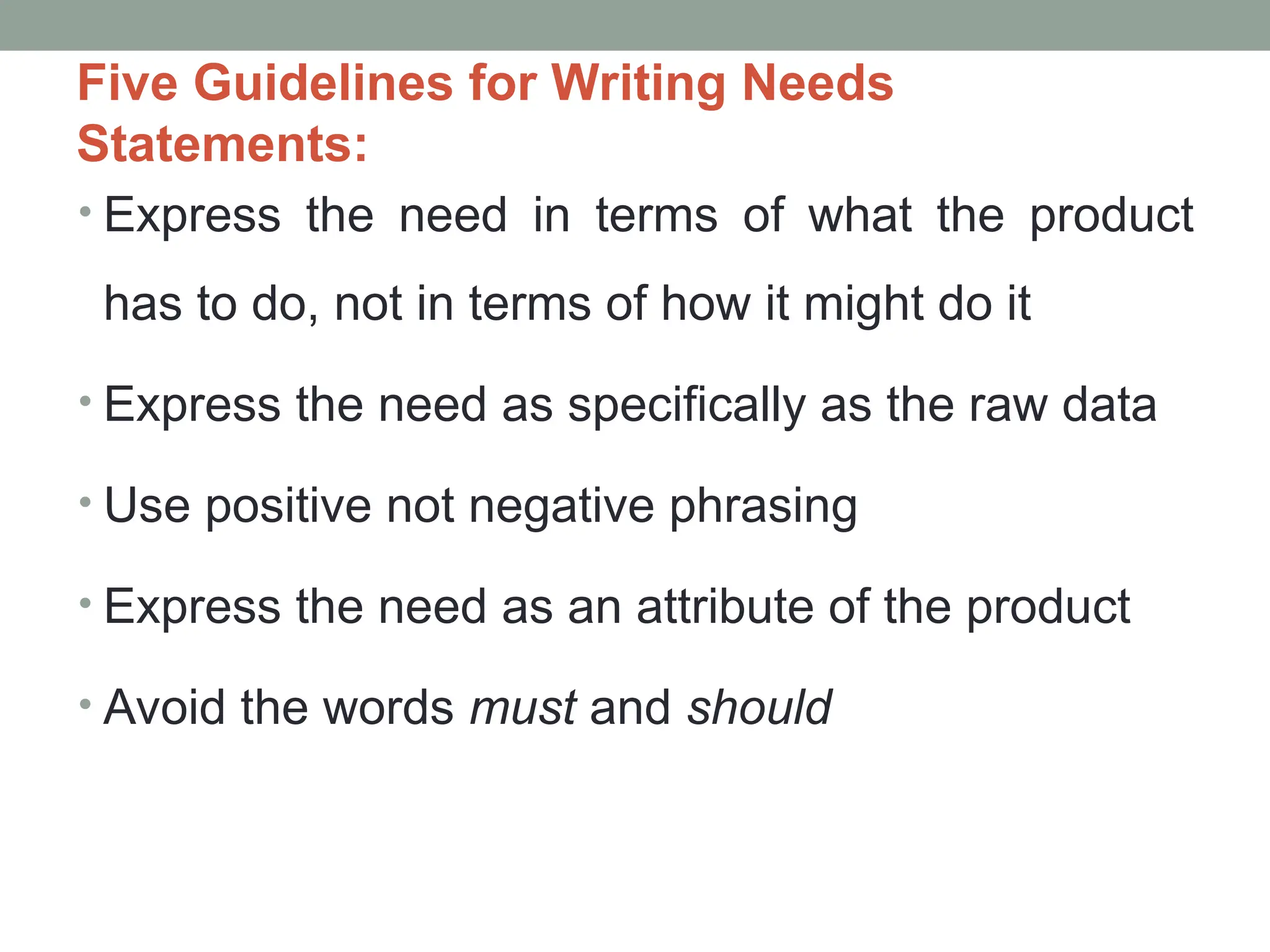 Five Guidelines for Writing Needs
Statements:
• Express the need in terms of what the product
has to do, not in terms of how it might do it
• Express the need as specifically as the raw data
• Use positive not negative phrasing
• Express the need as an attribute of the product
• Avoid the words must and should
 