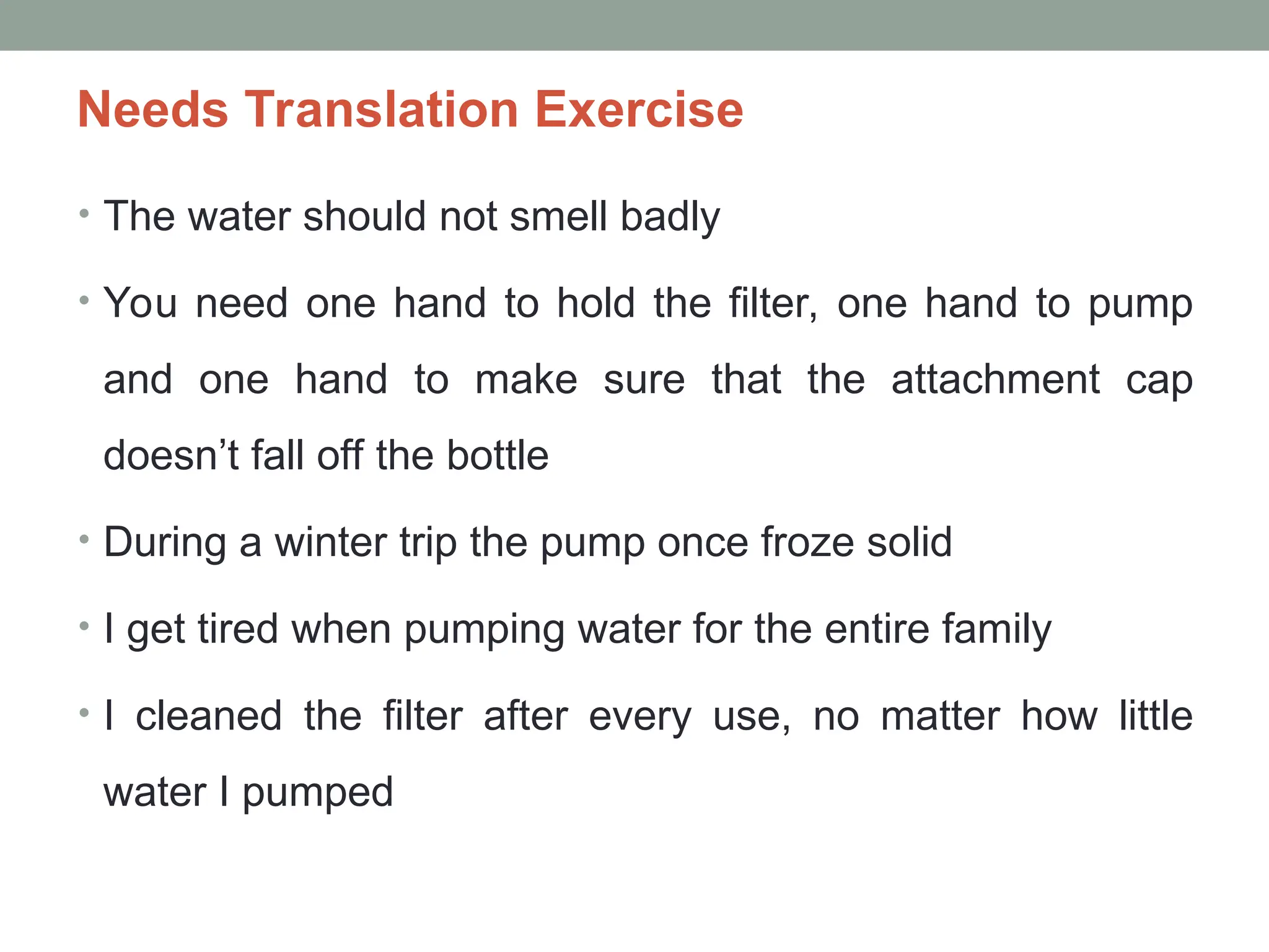 Needs Translation Exercise
• The water should not smell badly
• You need one hand to hold the filter, one hand to pump
and one hand to make sure that the attachment cap
doesn’t fall off the bottle
• During a winter trip the pump once froze solid
• I get tired when pumping water for the entire family
• I cleaned the filter after every use, no matter how little
water I pumped
 