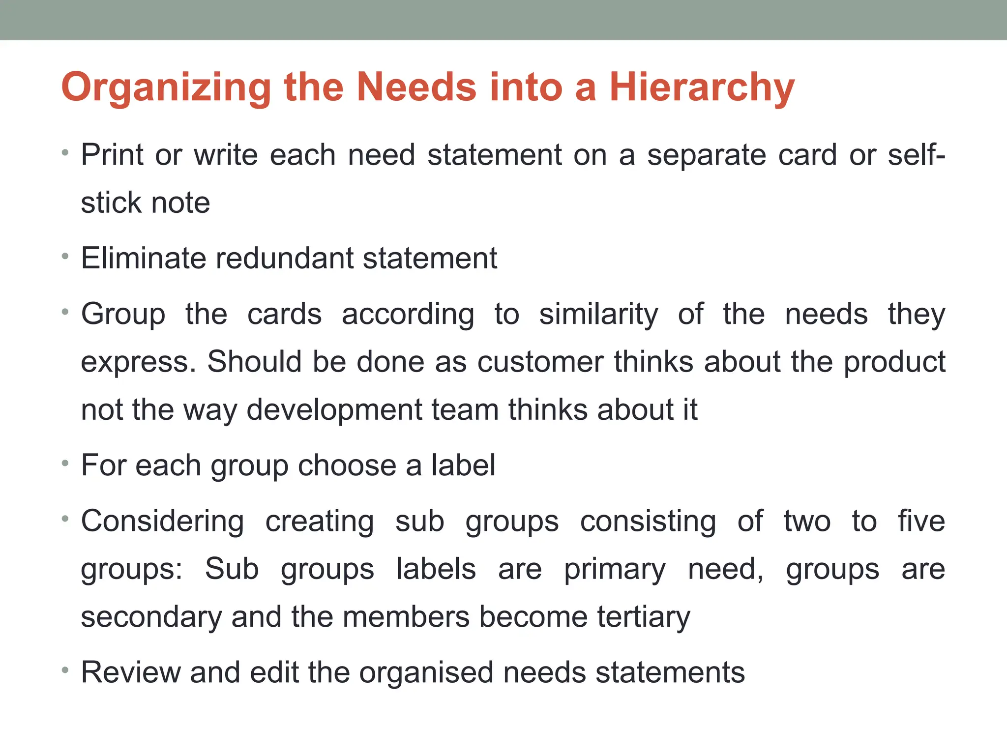 Organizing the Needs into a Hierarchy
• Print or write each need statement on a separate card or self-
stick note
• Eliminate redundant statement
• Group the cards according to similarity of the needs they
express. Should be done as customer thinks about the product
not the way development team thinks about it
• For each group choose a label
• Considering creating sub groups consisting of two to five
groups: Sub groups labels are primary need, groups are
secondary and the members become tertiary
• Review and edit the organised needs statements
 