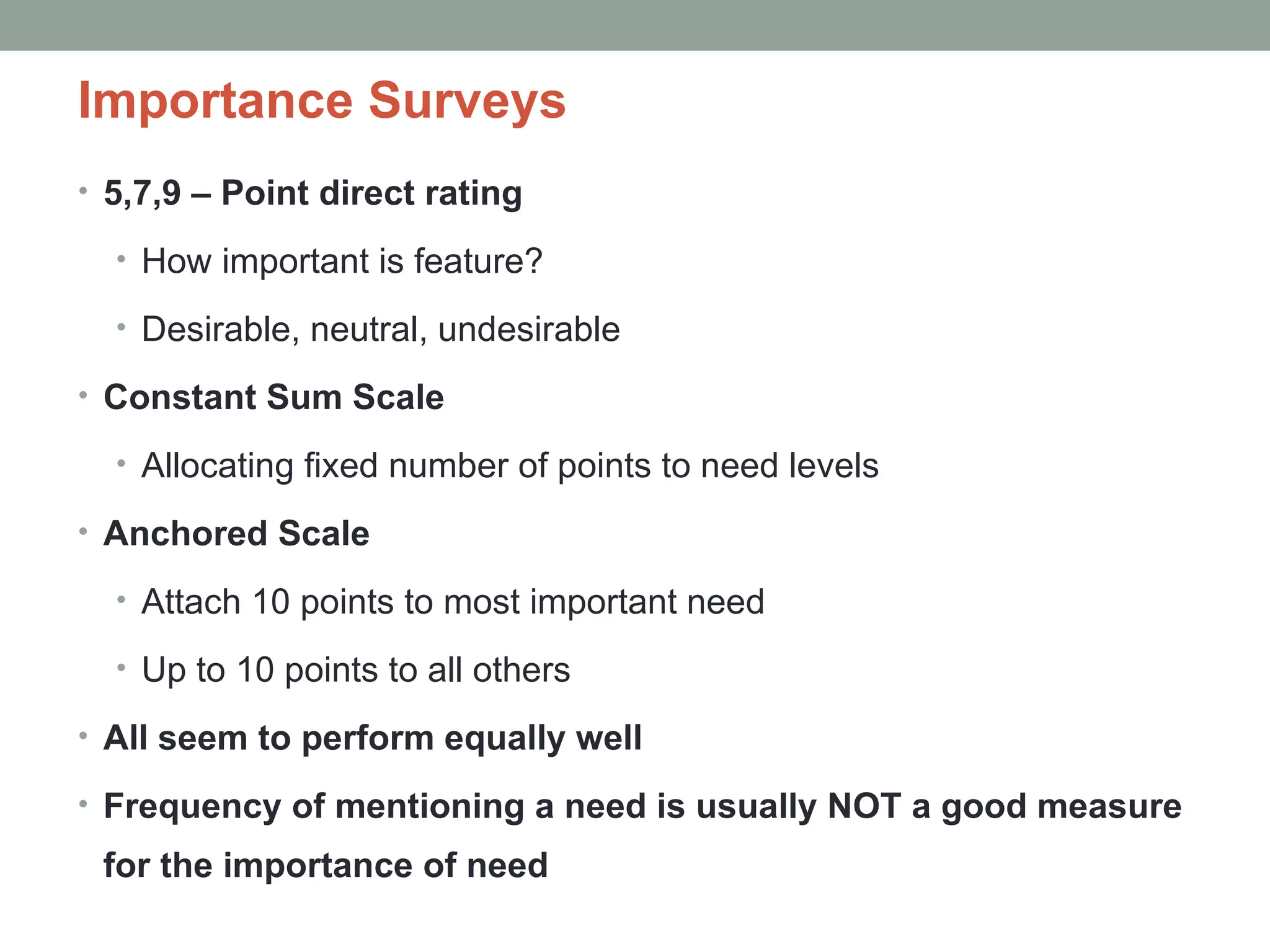 Importance Surveys
• 5,7,9 – Point direct rating
• How important is feature?
• Desirable, neutral, undesirable
• Constant Sum Scale
• Allocating fixed number of points to need levels
• Anchored Scale
• Attach 10 points to most important need
• Up to 10 points to all others
• All seem to perform equally well
• Frequency of mentioning a need is usually NOT a good measure
for the importance of need
 