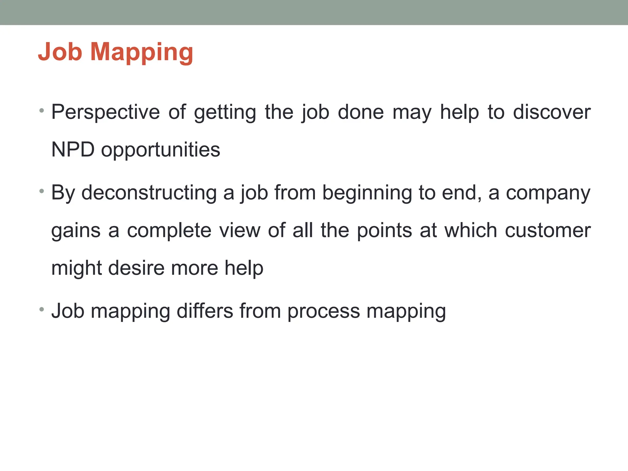 Job Mapping
• Perspective of getting the job done may help to discover
NPD opportunities
• By deconstructing a job from beginning to end, a company
gains a complete view of all the points at which customer
might desire more help
• Job mapping differs from process mapping
 