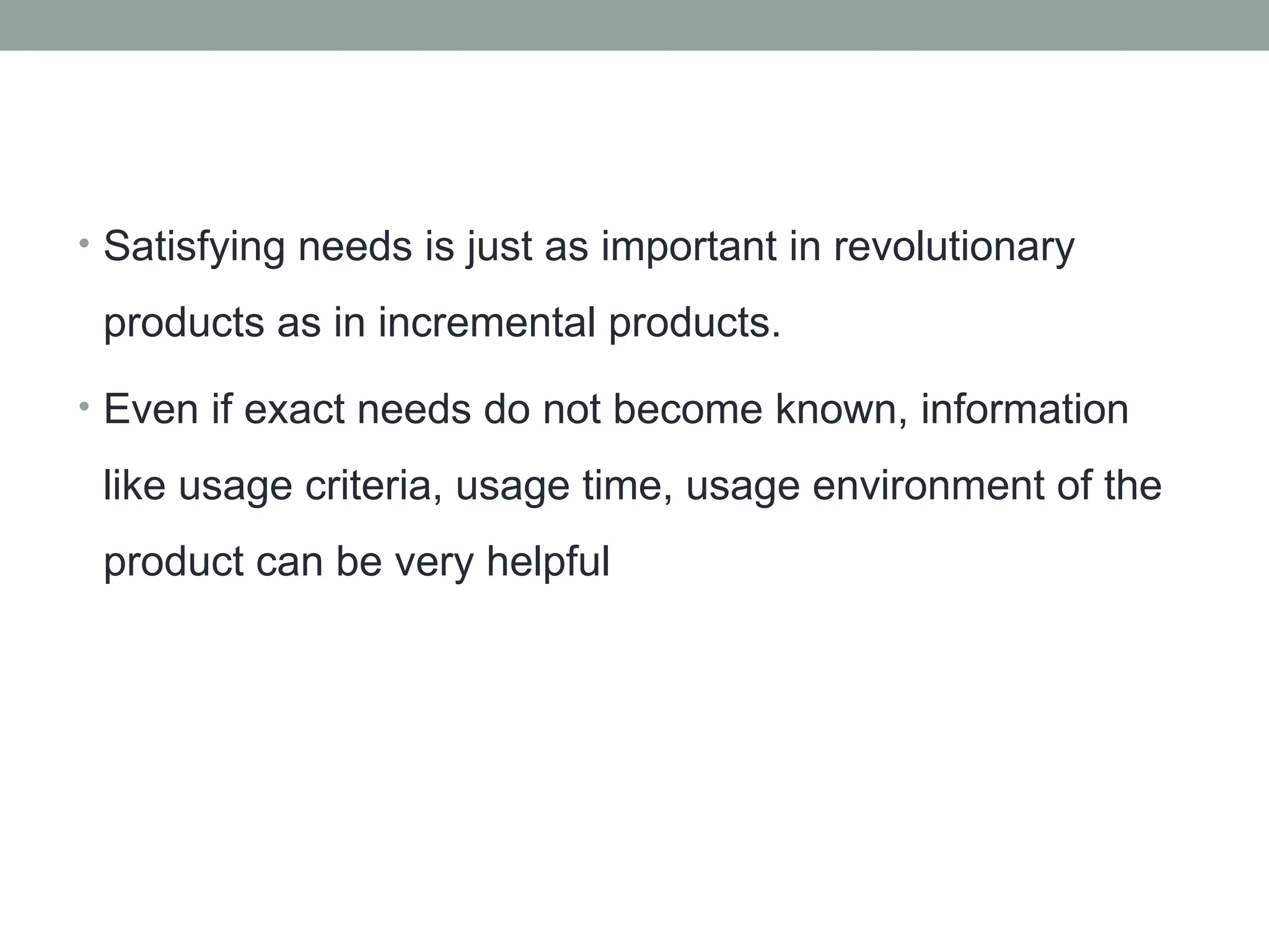 • Satisfying needs is just as important in revolutionary
products as in incremental products.
• Even if exact needs do not become known, information
like usage criteria, usage time, usage environment of the
product can be very helpful
 