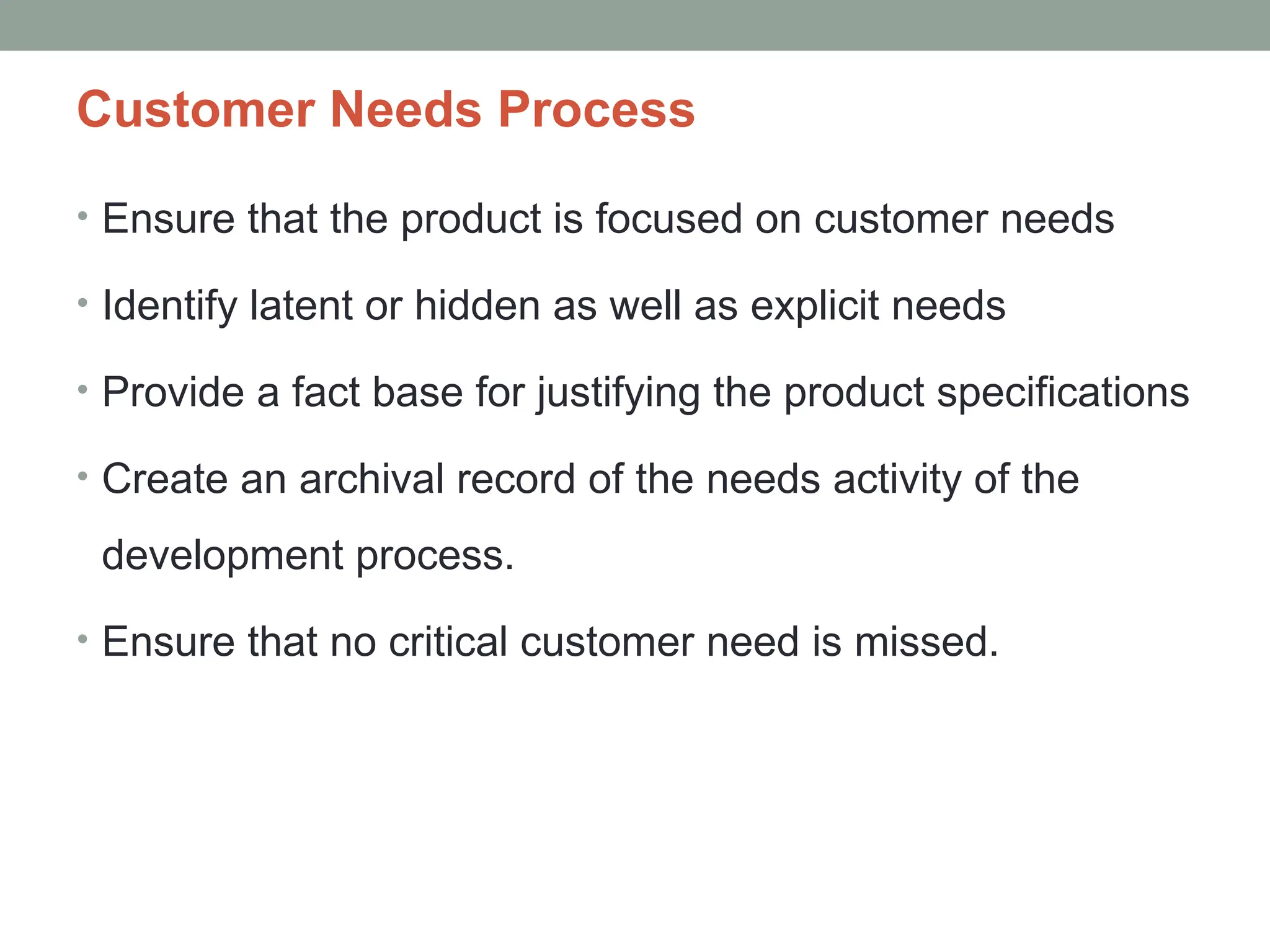 • Ensure that the product is focused on customer needs
• Identify latent or hidden as well as explicit needs
• Provide a fact base for justifying the product specifications
• Create an archival record of the needs activity of the
development process.
• Ensure that no critical customer need is missed.
Customer Needs Process
 