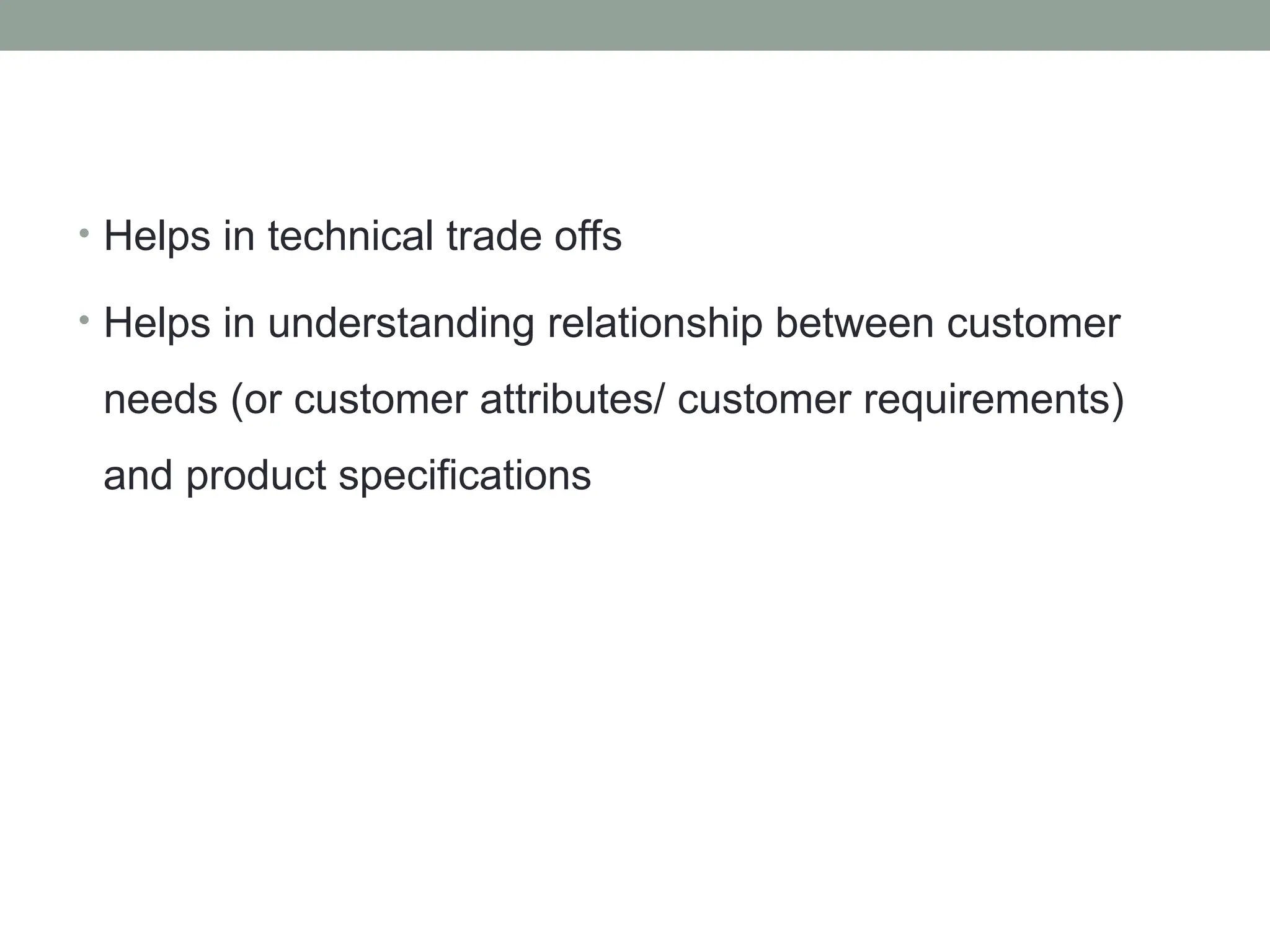 • Helps in technical trade offs
• Helps in understanding relationship between customer
needs (or customer attributes/ customer requirements)
and product specifications
 