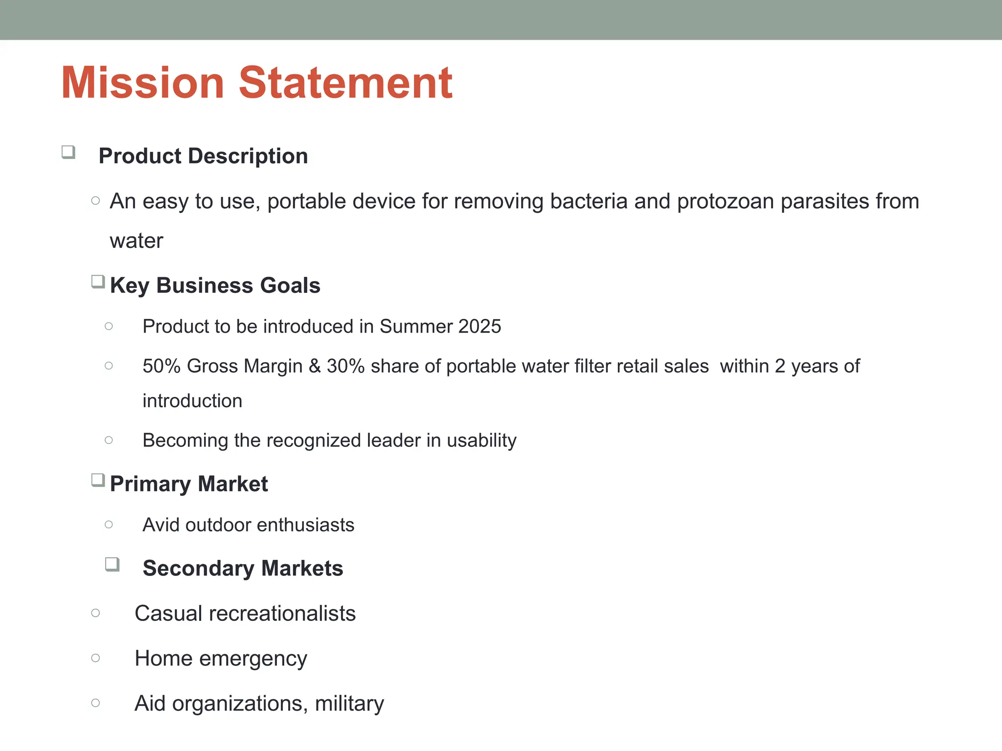 Mission Statement
 Product Description
o An easy to use, portable device for removing bacteria and protozoan parasites from
water
 Key Business Goals
o Product to be introduced in Summer 2025
o 50% Gross Margin & 30% share of portable water filter retail sales within 2 years of
introduction
o Becoming the recognized leader in usability
 Primary Market
o Avid outdoor enthusiasts
 Secondary Markets
o Casual recreationalists
o Home emergency
o Aid organizations, military
 