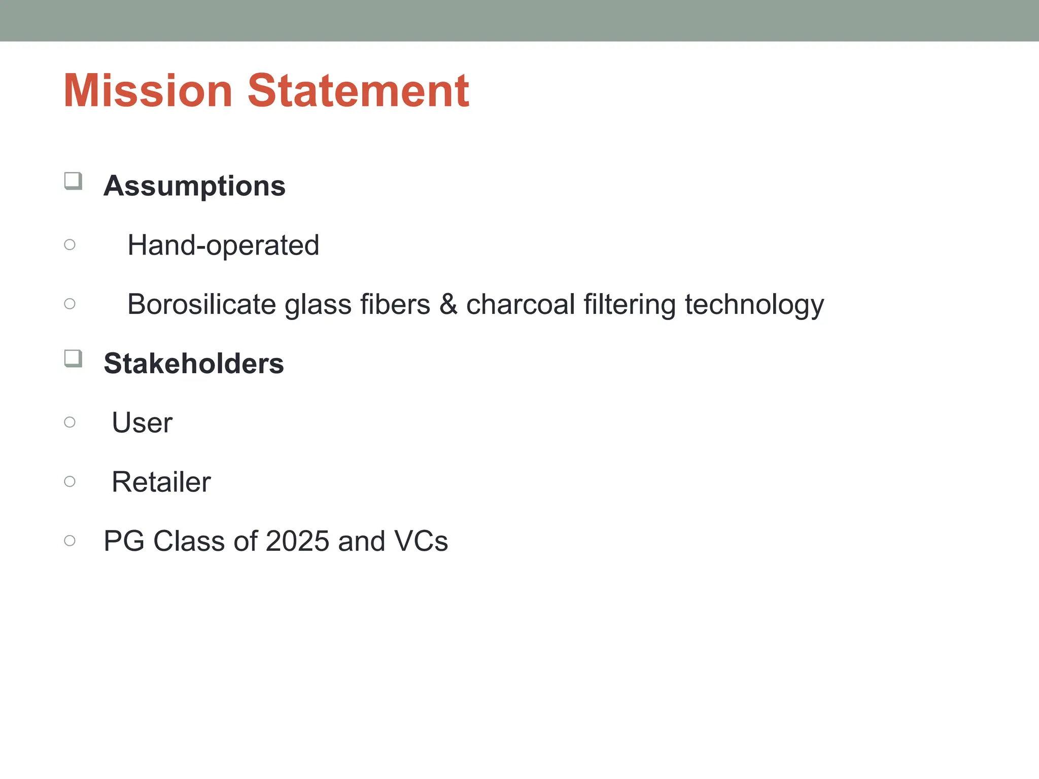 Mission Statement
 Assumptions
o Hand-operated
o Borosilicate glass fibers & charcoal filtering technology
 Stakeholders
o User
o Retailer
o PG Class of 2025 and VCs
 