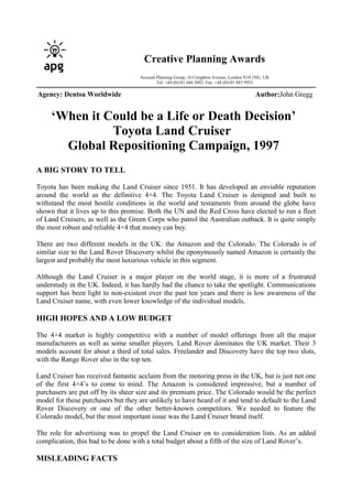 ‘When it Could be a Life or Death Decision’
Toyota Land Cruiser
Global Repositioning Campaign, 1997
A BIG STORY TO TELL
Toyota has been making the Land Cruiser since 1951. It has developed an enviable reputation
around the world as the definitive 4×4. The Toyota Land Cruiser is designed and built to
withstand the most hostile conditions in the world and testaments from around the globe have
shown that it lives up to this promise. Both the UN and the Red Cross have elected to run a fleet
of Land Cruisers, as well as the Green Corps who patrol the Australian outback. It is quite simply
the most robust and reliable 4×4 that money can buy.
There are two different models in the UK: the Amazon and the Colorado. The Colorado is of
similar size to the Land Rover Discovery whilst the eponymously named Amazon is certainly the
largest and probably the most luxurious vehicle in this segment.
Although the Land Cruiser is a major player on the world stage, it is more of a frustrated
understudy in the UK. Indeed, it has hardly had the chance to take the spotlight. Communications
support has been light to non-existent over the past ten years and there is low awareness of the
Land Cruiser name, with even lower knowledge of the individual models.
HIGH HOPES AND A LOW BUDGET
The 4×4 market is highly competitive with a number of model offerings from all the major
manufacturers as well as some smaller players. Land Rover dominates the UK market. Their 3
models account for about a third of total sales. Freelander and Discovery have the top two slots,
with the Range Rover also in the top ten.
Land Cruiser has received fantastic acclaim from the motoring press in the UK, but is just not one
of the first 4×4’s to come to mind. The Amazon is considered impressive, but a number of
purchasers are put off by its sheer size and its premium price. The Colorado would be the perfect
model for these purchasers but they are unlikely to have heard of it and tend to default to the Land
Rover Discovery or one of the other better-known competitors. We needed to feature the
Colorado model, but the most important issue was the Land Cruiser brand itself.
The role for advertising was to propel the Land Cruiser on to consideration lists. As an added
complication, this had to be done with a total budget about a fifth of the size of Land Rover’s.
MISLEADING FACTS
Creative Planning Awards
Account Planning Group, 16 Creighton Avenue, London N10 1NU, UK
Tel: +44 (0)181 444 3692 Fax: +44 (0)181 883 9953
Agency: Dentsu Worldwide Author:John Gregg
 