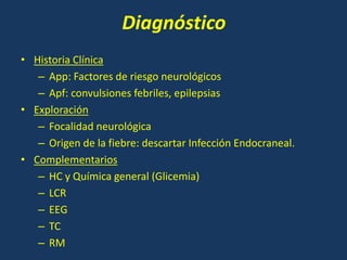 Diagnóstico
• Historia Clínica
– App: Factores de riesgo neurológicos
– Apf: convulsiones febriles, epilepsias
• Exploración
– Focalidad neurológica
– Origen de la fiebre: descartar Infección Endocraneal.
• Complementarios
– HC y Química general (Glicemia)
– LCR
– EEG
– TC
– RM
 