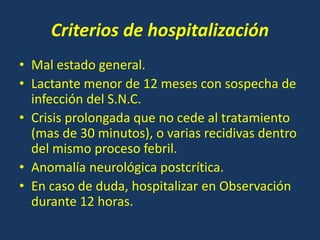 Criterios de hospitalización
• Mal estado general.
• Lactante menor de 12 meses con sospecha de
infección del S.N.C.
• Crisis prolongada que no cede al tratamiento
(mas de 30 minutos), o varias recidivas dentro
del mismo proceso febril.
• Anomalía neurológica postcrítica.
• En caso de duda, hospitalizar en Observación
durante 12 horas.
 