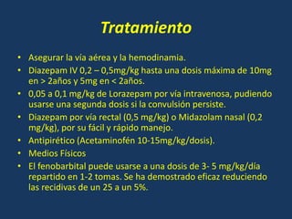 Tratamiento
• Asegurar la vía aérea y la hemodinamia.
• Diazepam IV 0,2 – 0,5mg/kg hasta una dosis máxima de 10mg
en > 2años y 5mg en < 2años.
• 0,05 a 0,1 mg/kg de Lorazepam por vía intravenosa, pudiendo
usarse una segunda dosis si la convulsión persiste.
• Diazepam por vía rectal (0,5 mg/kg) o Midazolam nasal (0,2
mg/kg), por su fácil y rápido manejo.
• Antipirético (Acetaminofén 10-15mg/kg/dosis).
• Medios Físicos
• El fenobarbital puede usarse a una dosis de 3- 5 mg/kg/día
repartido en 1-2 tomas. Se ha demostrado eficaz reduciendo
las recidivas de un 25 a un 5%.
 