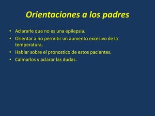 Orientaciones a los padres
• Aclararle que no es una epilepsia.
• Orientar a no permitir un aumento excesivo de la
temperatura.
• Hablar sobre el pronostico de estos pacientes.
• Calmarlos y aclarar las dudas.
 