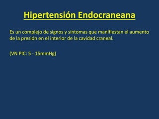 Hipertensión Endocraneana
Es un complejo de signos y síntomas que manifiestan el aumento
de la presión en el interior de la cavidad craneal.
(VN PIC: 5 - 15mmHg)
 