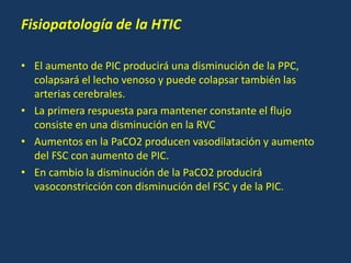 Fisiopatología de la HTIC
• El aumento de PIC producirá una disminución de la PPC,
colapsará el lecho venoso y puede colapsar también las
arterias cerebrales.
• La primera respuesta para mantener constante el flujo
consiste en una disminución en la RVC
• Aumentos en la PaCO2 producen vasodilatación y aumento
del FSC con aumento de PIC.
• En cambio la disminución de la PaCO2 producirá
vasoconstricción con disminución del FSC y de la PIC.
 