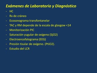 Exámenes de Laboratorio y Diagnóstico
- HC
- Rx de cráneo
- Ecosonograma transfontanelar
- TAC y RM depende de la escala de glasgow <14
- Monitorización PIC
- Saturación yugular de oxígeno (SjO2)
- Electroencefalograma (EEG)
- Presión tisular de oxígeno. (PtiO2).
- Estudio del LCR
 