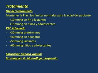 Tratamiento
Obj del tratamiento
Mantener la PI en los limites normales para la edad del paciente
- <10mmhg en Rn y lactantes
- <15mmhg en niños y adolescentes
PPC Adecuada
- >30mmhg pretérminos
- >40mmhg en neonatos
- >50mmhg lactantes
- >60mmhg niños y adolescentes
Saturación Venosa yugular
Eco-doppler sin hiperaflujo o isquemia
 