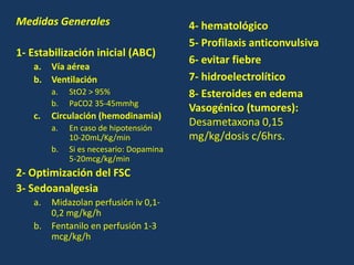 Medidas Generales
1- Estabilización inicial (ABC)
a. Vía aérea
b. Ventilación
a. StO2 > 95%
b. PaCO2 35-45mmhg
c. Circulación (hemodinamia)
a. En caso de hipotensión
10-20mL/Kg/min
b. Si es necesario: Dopamina
5-20mcg/kg/min
2- Optimización del FSC
3- Sedoanalgesia
a. Midazolan perfusión iv 0,1-
0,2 mg/kg/h
b. Fentanilo en perfusión 1-3
mcg/kg/h
4- hematológico
5- Profilaxis anticonvulsiva
6- evitar fiebre
7- hidroelectrolítico
8- Esteroides en edema
Vasogénico (tumores):
Desametaxona 0,15
mg/kg/dosis c/6hrs.
 
