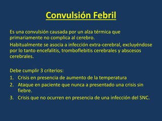 Convulsión Febril
Es una convulsión causada por un alza térmica que
primariamente no complica al cerebro.
Habitualmente se asocia a infección extra-cerebral, excluyéndose
por lo tanto encefalitis, tromboflebitis cerebrales y abscesos
cerebrales.
Debe cumplir 3 criterios:
1. Crisis en presencia de aumento de la temperatura
2. Ataque en paciente que nunca a presentado una crisis sin
fiebre.
3. Crisis que no ocurren en presencia de una infección del SNC.
 