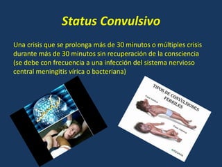 Status Convulsivo
Una crisis que se prolonga más de 30 minutos o múltiples crisis
durante más de 30 minutos sin recuperación de la consciencia
(se debe con frecuencia a una infección del sistema nervioso
central meningitis vírica o bacteriana)
 